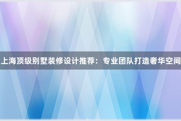 上海顶级别墅装修设计推荐：专业团队打造奢华空间